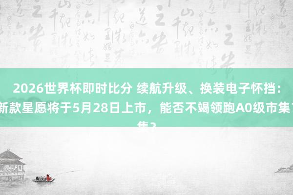 2026世界杯即时比分 续航升级、换装电子怀挡：新款星愿将于5月28日上市，能否不竭领跑A0级市集？