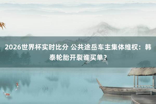 2026世界杯实时比分 公共途岳车主集体维权：韩泰轮胎开裂谁买单？