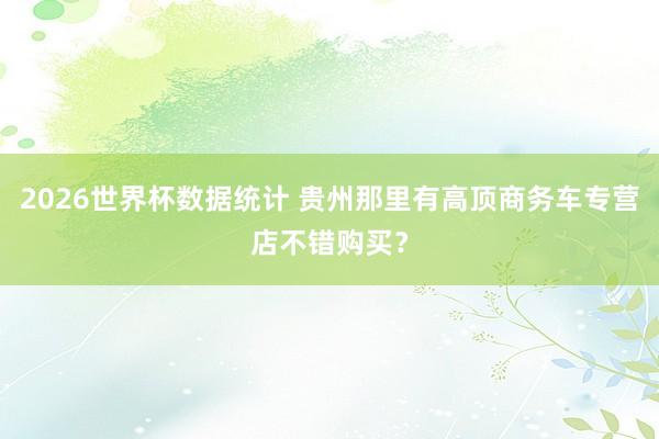 2026世界杯数据统计 贵州那里有高顶商务车专营店不错购买？