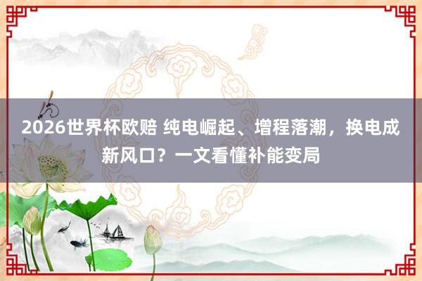 2026世界杯欧赔 纯电崛起、增程落潮，换电成新风口？一文看懂补能变局