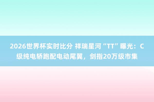 2026世界杯实时比分 祥瑞星河“TT”曝光：C级纯电轿跑配电动尾翼，剑指20万级市集