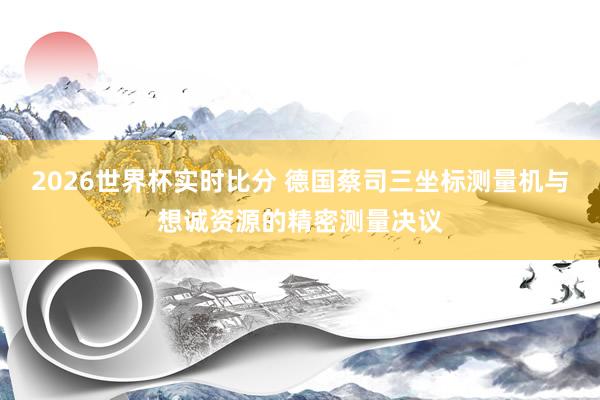 2026世界杯实时比分 德国蔡司三坐标测量机与想诚资源的精密测量决议
