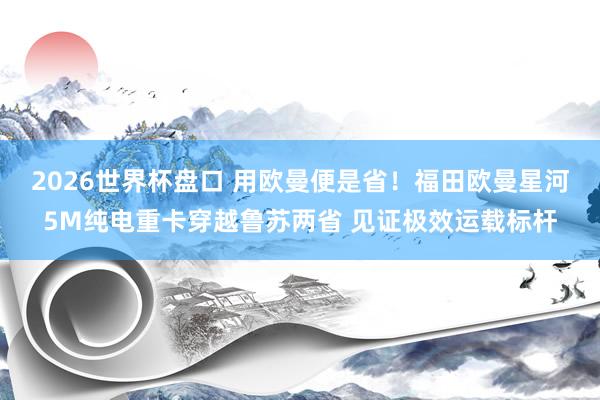 2026世界杯盘口 用欧曼便是省！福田欧曼星河5M纯电重卡穿越鲁苏两省 见证极效运载标杆