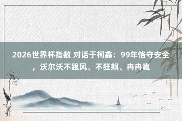 2026世界杯指数 对话于柯鑫：99年恪守安全，沃尔沃不跟风、不狂飙、冉冉赢