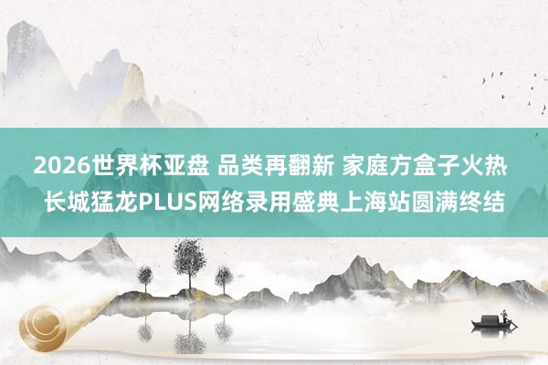 2026世界杯亚盘 品类再翻新 家庭方盒子火热 长城猛龙PLUS网络录用盛典上海站圆满终结