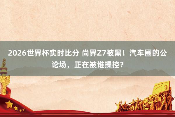 2026世界杯实时比分 尚界Z7被黑！汽车圈的公论场，正在被谁操控？