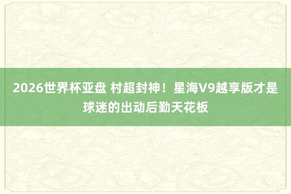 2026世界杯亚盘 村超封神！星海V9越享版才是球迷的出动后勤天花板