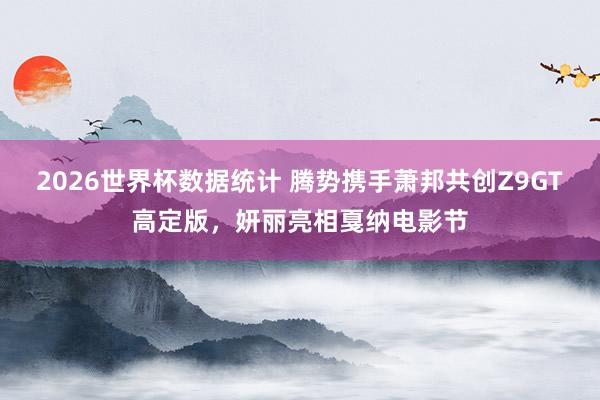 2026世界杯数据统计 腾势携手萧邦共创Z9GT高定版，妍丽亮相戛纳电影节