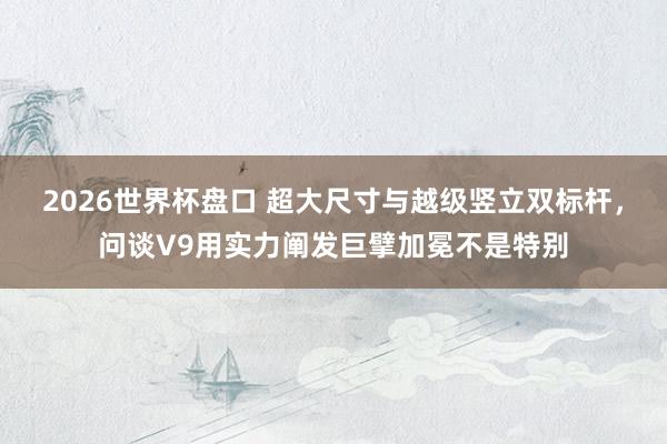 2026世界杯盘口 超大尺寸与越级竖立双标杆，问谈V9用实力阐发巨擘加冕不是特别