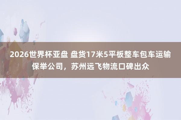 2026世界杯亚盘 盘货17米5平板整车包车运输保举公司，苏州远飞物流口碑出众