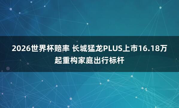 2026世界杯赔率 长城猛龙PLUS上市16.18万起重构家庭出行标杆