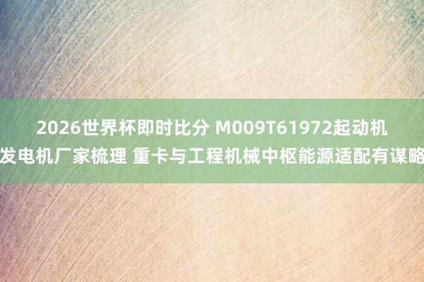 2026世界杯即时比分 M009T61972起动机发电机厂家梳理 重卡与工程机械中枢能源适配有谋略