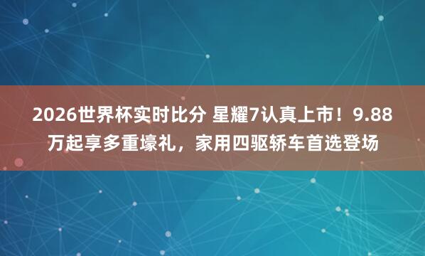 2026世界杯实时比分 星耀7认真上市！9.88万起享多重壕礼，家用四驱轿车首选登场