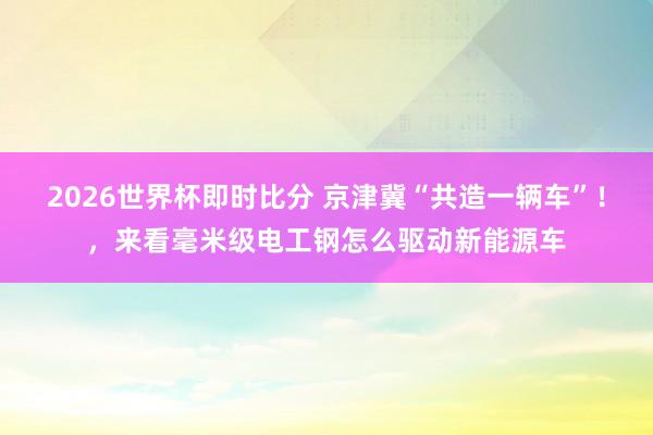 2026世界杯即时比分 京津冀“共造一辆车”！，来看毫米级电工钢怎么驱动新能源车