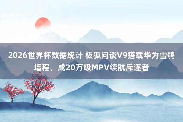 2026世界杯数据统计 极狐问谈V9搭载华为雪鸮增程，成20万级MPV续航斥逐者