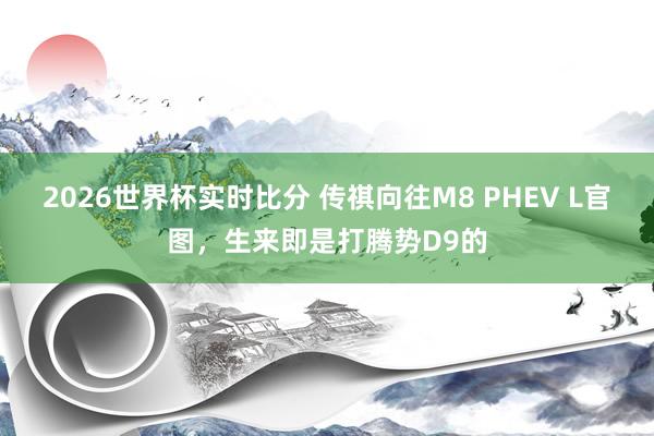 2026世界杯实时比分 传祺向往M8 PHEV L官图，生来即是打腾势D9的