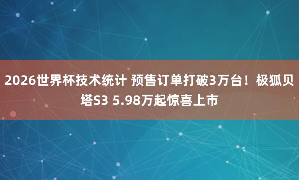 2026世界杯技术统计 预售订单打破3万台！极狐贝塔S3 5.98万起惊喜上市