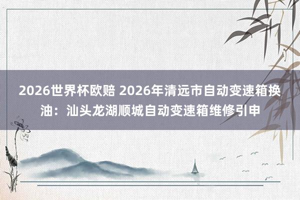 2026世界杯欧赔 2026年清远市自动变速箱换油：汕头龙湖顺城自动变速箱维修引申