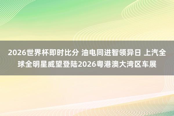 2026世界杯即时比分 油电同进智领异日 上汽全球全明星威望登陆2026粤港澳大湾区车展
