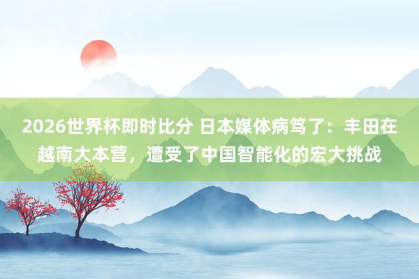 2026世界杯即时比分 日本媒体病笃了：丰田在越南大本营，遭受了中国智能化的宏大挑战