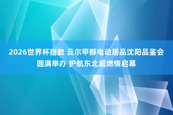 2026世界杯指数 云尔甲醇电动居品沈阳品鉴会圆满举办 护航东北超燃情启幕