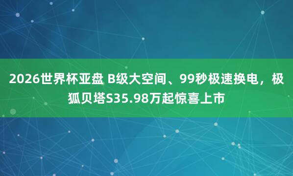 2026世界杯亚盘 B级大空间、99秒极速换电，极狐贝塔S35.98万起惊喜上市