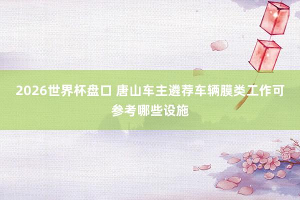 2026世界杯盘口 唐山车主遴荐车辆膜类工作可参考哪些设施
