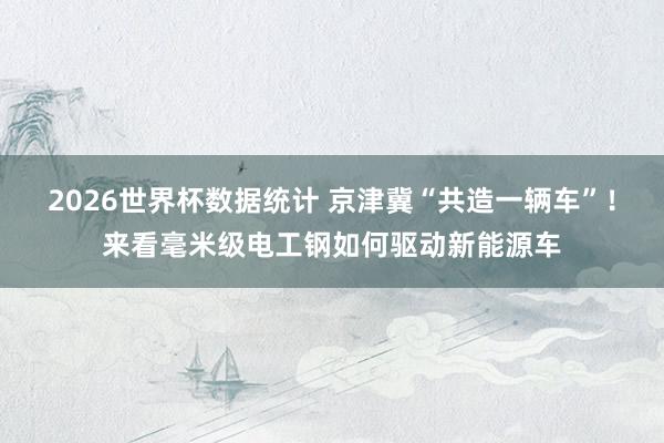 2026世界杯数据统计 京津冀“共造一辆车”！来看毫米级电工钢如何驱动新能源车