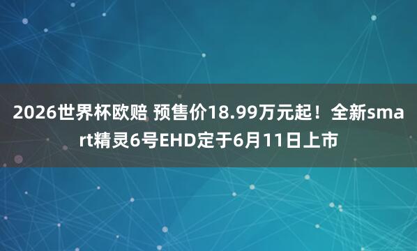 2026世界杯欧赔 预售价18.99万元起！全新smart精灵6号EHD定于6月11日上市