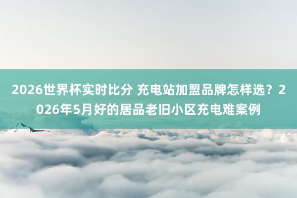 2026世界杯实时比分 充电站加盟品牌怎样选？2026年5月