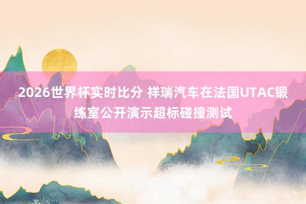 2026世界杯实时比分 祥瑞汽车在法国UTAC锻练室公开演示超标碰撞测试