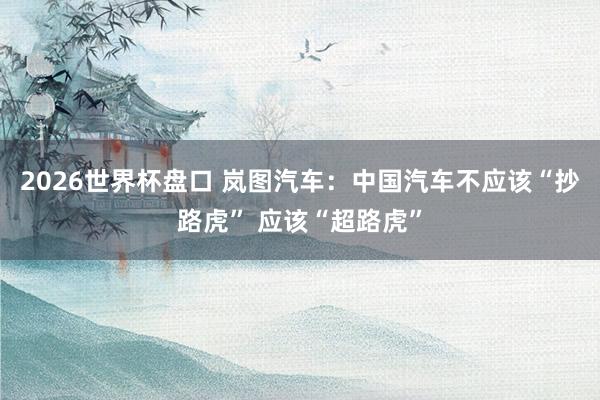 2026世界杯盘口 岚图汽车：中国汽车不应该“抄路虎” 应该“超路虎”