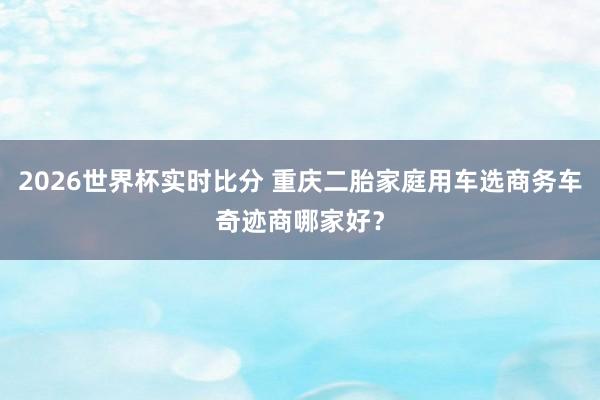 2026世界杯实时比分 重庆二胎家庭用车选商务车奇迹商哪家好？