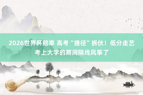 2026世界杯赔率 高考“捷径”拆伙！低分走艺考上大学的期间隔线风筝了