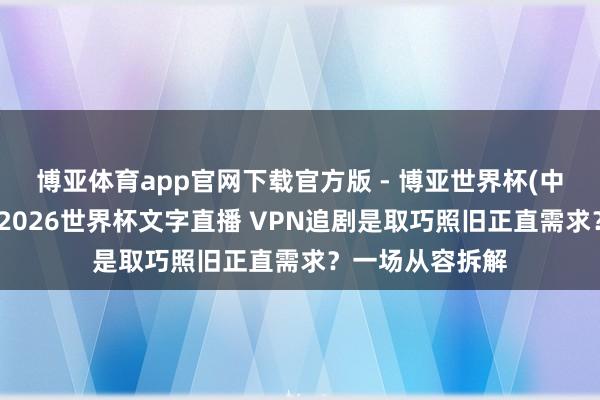 博亚体育app官网下载官方版 - 博亚世界杯(中国)官方入口，2026世界杯文字直播 VPN追剧是取巧照旧正直需求？一场从容拆解