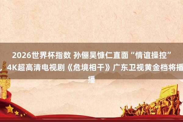 2026世界杯指数 孙俪吴慷仁直面“情谊操控”，4K超高清电视剧《危境相干》广东卫视黄金档将播