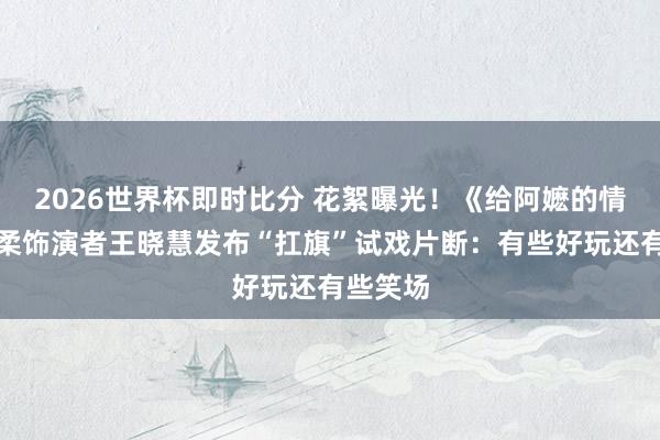2026世界杯即时比分 花絮曝光！《给阿嬷的情书》淑柔饰演者王晓慧发布“扛旗”试戏片断：有些好玩还有些笑场