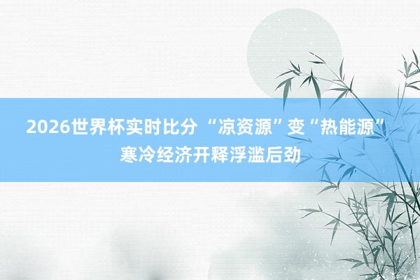 2026世界杯实时比分 “凉资源”变“热能源” 寒冷经济开释浮滥后劲