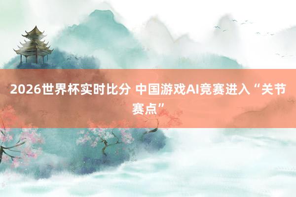 2026世界杯实时比分 中国游戏AI竞赛进入“关节赛点”