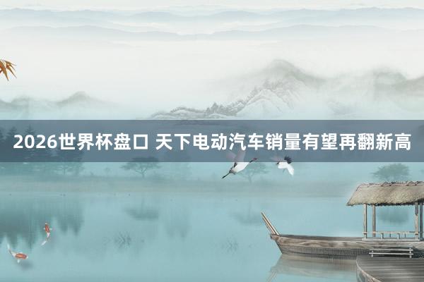 2026世界杯盘口 天下电动汽车销量有望再翻新高