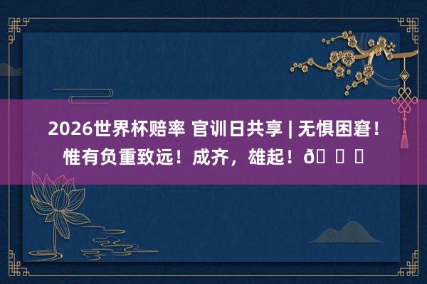 2026世界杯赔率 官训日共享 | 无惧困窘！惟有负重致远！成齐，<a href=