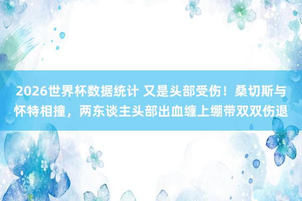 2026世界杯数据统计 又是头部受伤！桑切斯与怀特相撞，两东谈主头部出血缠上绷带双双伤退