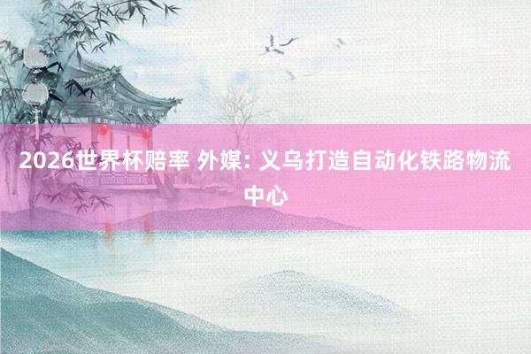 2026世界杯赔率 外媒: 义乌打造自动化铁路物流中心