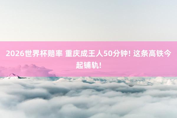 2026世界杯赔率 重庆成王人50分钟! 这条高铁今起铺轨!