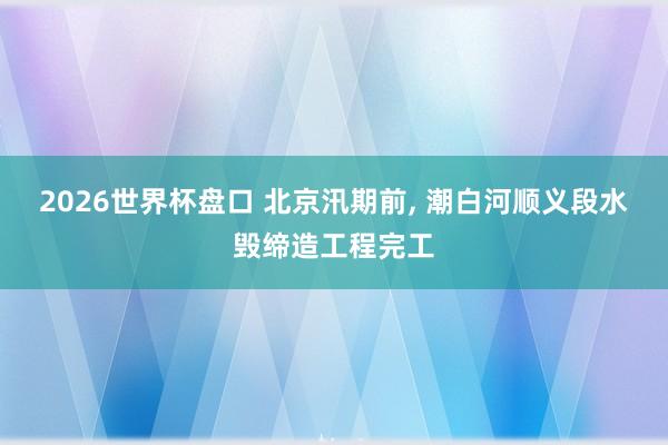 2026世界杯盘口 北京汛期前， 潮白河顺义段水毁缔造工程完工