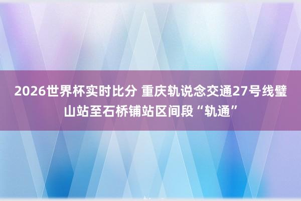 2026世界杯实时比分 重庆轨说念交通27号线璧山站至石桥铺站区间段“轨通”