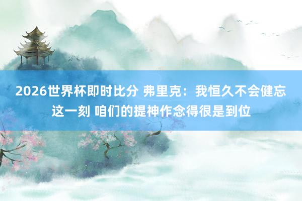 2026世界杯即时比分 弗里克：我恒久不会健忘这一刻 咱们的提神作念得很是到位