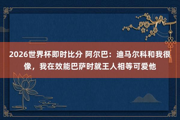 2026世界杯即时比分 阿尔巴：迪马尔科和我很像，我在效能巴萨时就王人相等可爱他