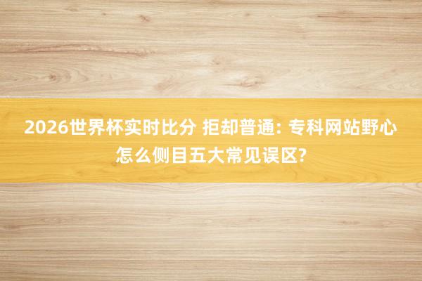2026世界杯实时比分 拒却普通: 专科网站野心怎么侧目五大