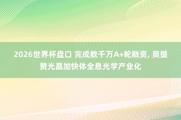 2026世界杯盘口 完成数千万A+轮融资， 奥提赞光晶加快体全息光学产业化